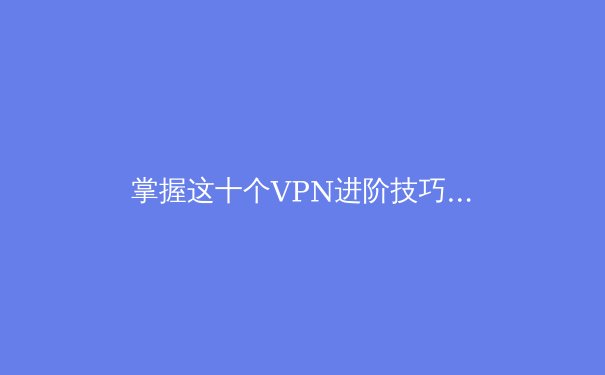 掌握这十个VPN进阶技巧，解锁安全极速网络新境界 - 3