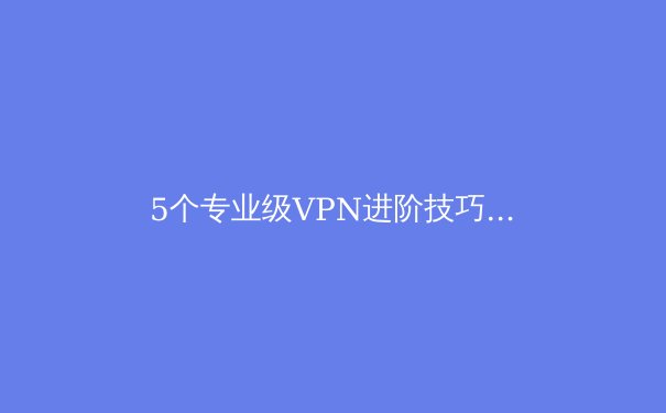 5个专业级VPN进阶技巧：释放快连VPN隐藏潜能 - 3