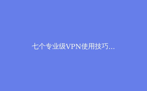 七个专业级VPN使用技巧：解锁隐藏功能与提升安全性的深度指南