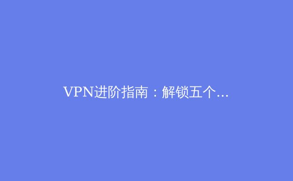 VPN进阶指南：解锁五个鲜为人知却至关重要的使用技巧 - 2