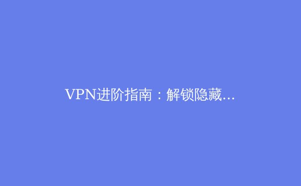 VPN进阶指南：解锁隐藏功能与提升连接效率的五个核心技巧