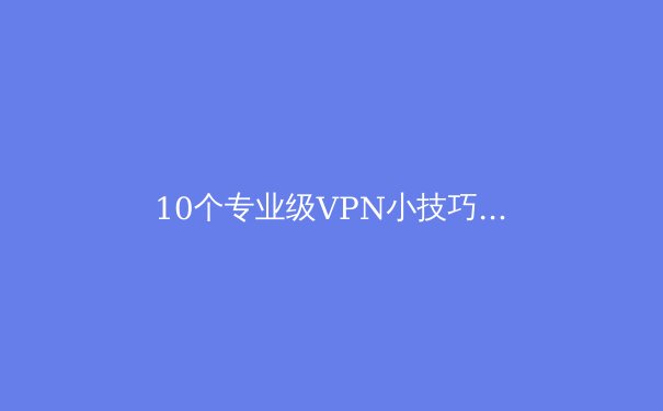 10个专业级VPN小技巧：解锁隐藏功能，让网络连接更快更安全 - 2