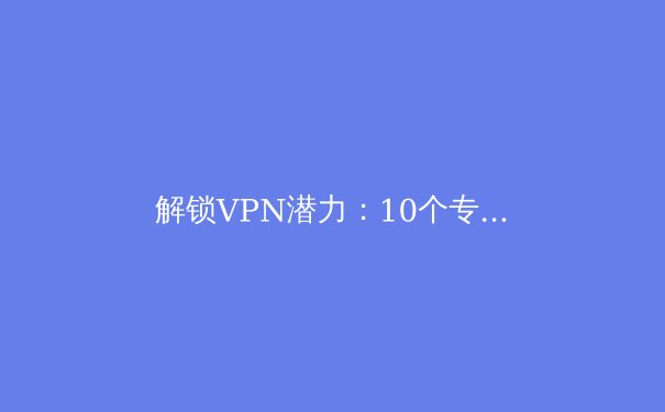 解锁VPN潜力：10个专业技巧提升你的连接安全、速度与稳定性