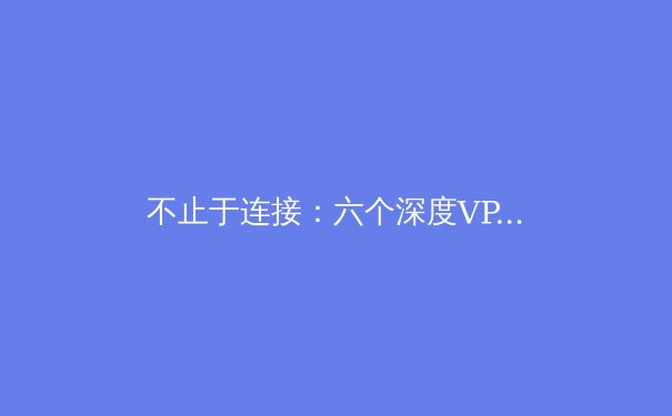 不止于连接：六个深度VPN使用技巧，解锁安全与效率新境界 - 4