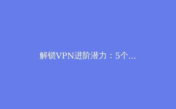 解锁VPN进阶潜力：5个不为人知却至关重要的使用技巧