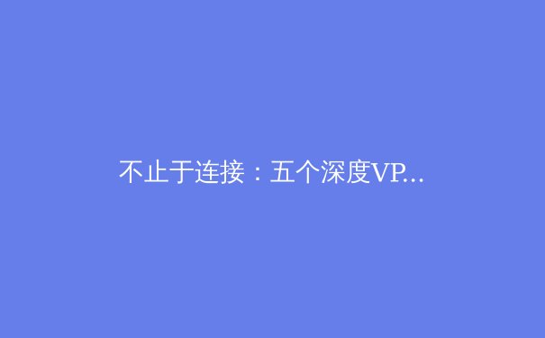 不止于连接：五个深度VPN使用技巧，解锁安全高效的网络体验 - 4