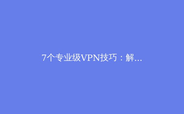 7个专业级VPN技巧：解锁隐藏功能与极致安全体验
