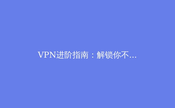 VPN进阶指南：解锁你不知道的五个专业级使用技巧